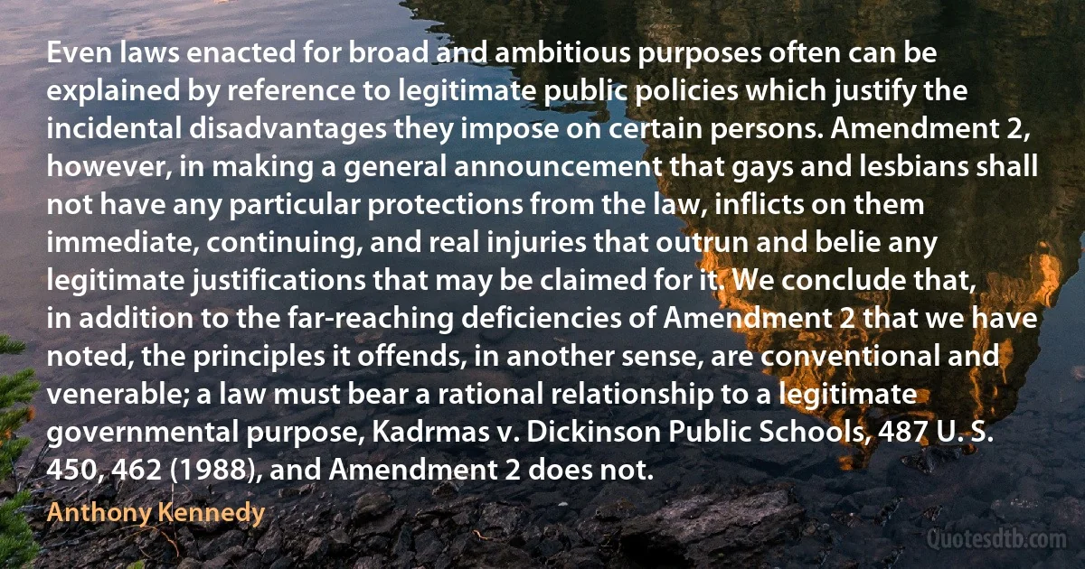 Even laws enacted for broad and ambitious purposes often can be explained by reference to legitimate public policies which justify the incidental disadvantages they impose on certain persons. Amendment 2, however, in making a general announcement that gays and lesbians shall not have any particular protections from the law, inflicts on them immediate, continuing, and real injuries that outrun and belie any legitimate justifications that may be claimed for it. We conclude that, in addition to the far-reaching deficiencies of Amendment 2 that we have noted, the principles it offends, in another sense, are conventional and venerable; a law must bear a rational relationship to a legitimate governmental purpose, Kadrmas v. Dickinson Public Schools, 487 U. S. 450, 462 (1988), and Amendment 2 does not. (Anthony Kennedy)