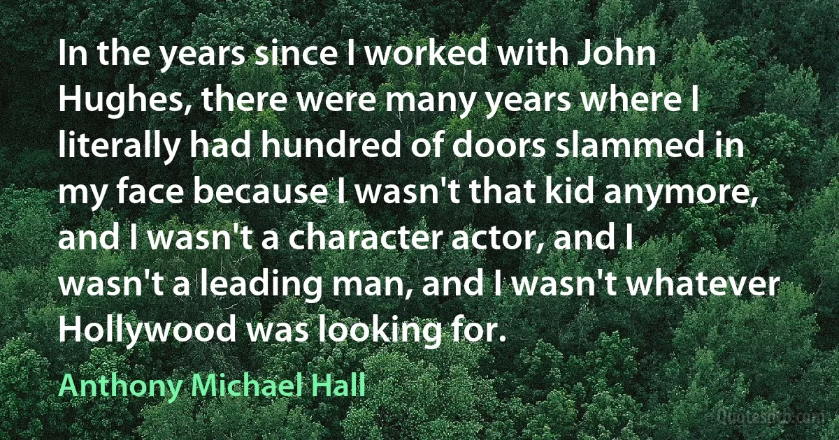 In the years since I worked with John Hughes, there were many years where I literally had hundred of doors slammed in my face because I wasn't that kid anymore, and I wasn't a character actor, and I wasn't a leading man, and I wasn't whatever Hollywood was looking for. (Anthony Michael Hall)