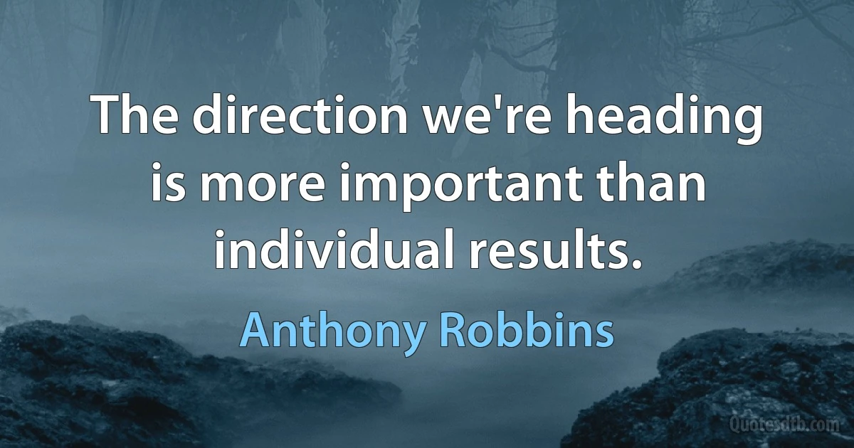 The direction we're heading is more important than individual results. (Anthony Robbins)