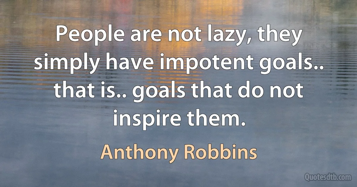 People are not lazy, they simply have impotent goals.. that is.. goals that do not inspire them. (Anthony Robbins)