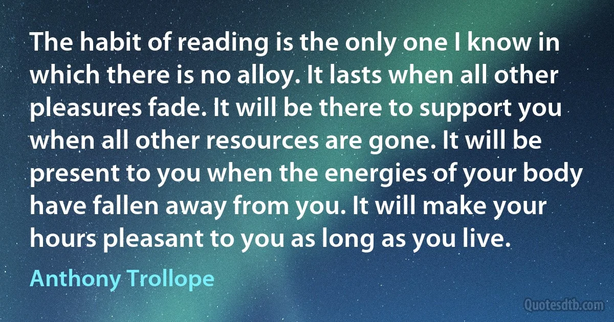 The habit of reading is the only one I know in which there is no alloy. It lasts when all other pleasures fade. It will be there to support you when all other resources are gone. It will be present to you when the energies of your body have fallen away from you. It will make your hours pleasant to you as long as you live. (Anthony Trollope)