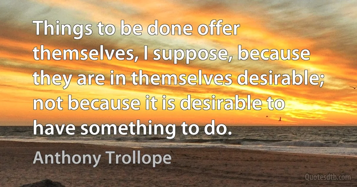 Things to be done offer themselves, I suppose, because they are in themselves desirable; not because it is desirable to have something to do. (Anthony Trollope)