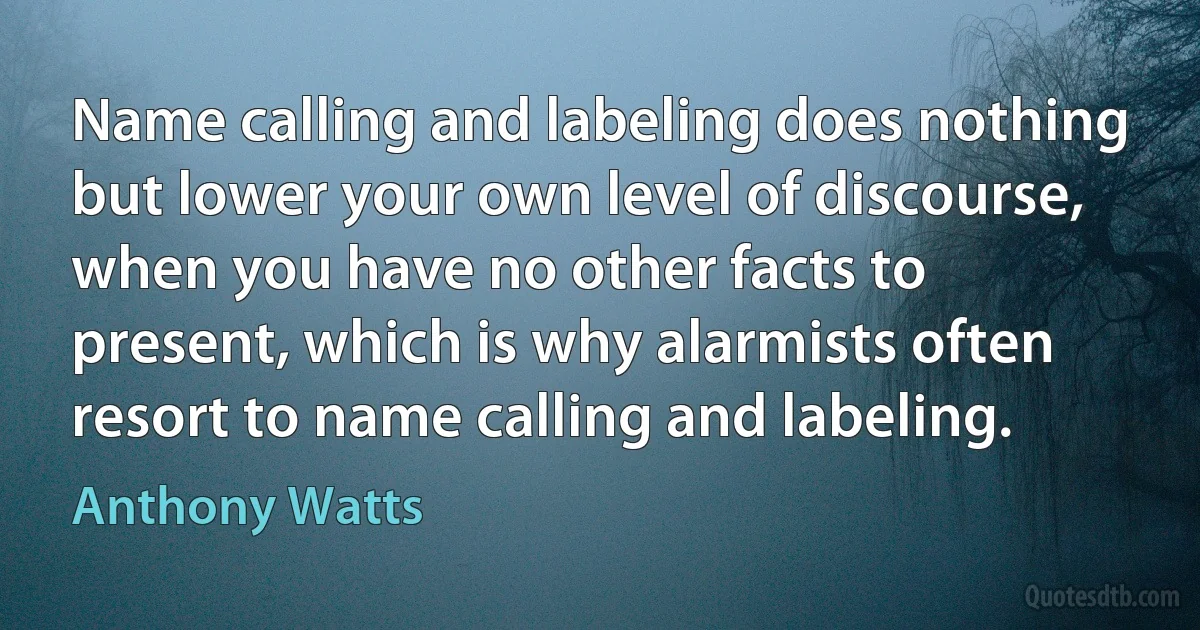 Name calling and labeling does nothing but lower your own level of discourse, when you have no other facts to present, which is why alarmists often resort to name calling and labeling. (Anthony Watts)