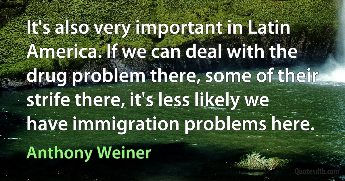 It's also very important in Latin America. If we can deal with the drug problem there, some of their strife there, it's less likely we have immigration problems here. (Anthony Weiner)