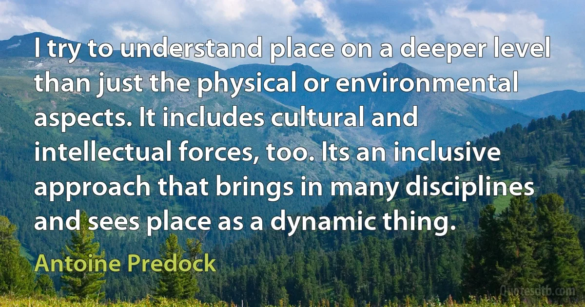 I try to understand place on a deeper level than just the physical or environmental aspects. It includes cultural and intellectual forces, too. Its an inclusive approach that brings in many disciplines and sees place as a dynamic thing. (Antoine Predock)