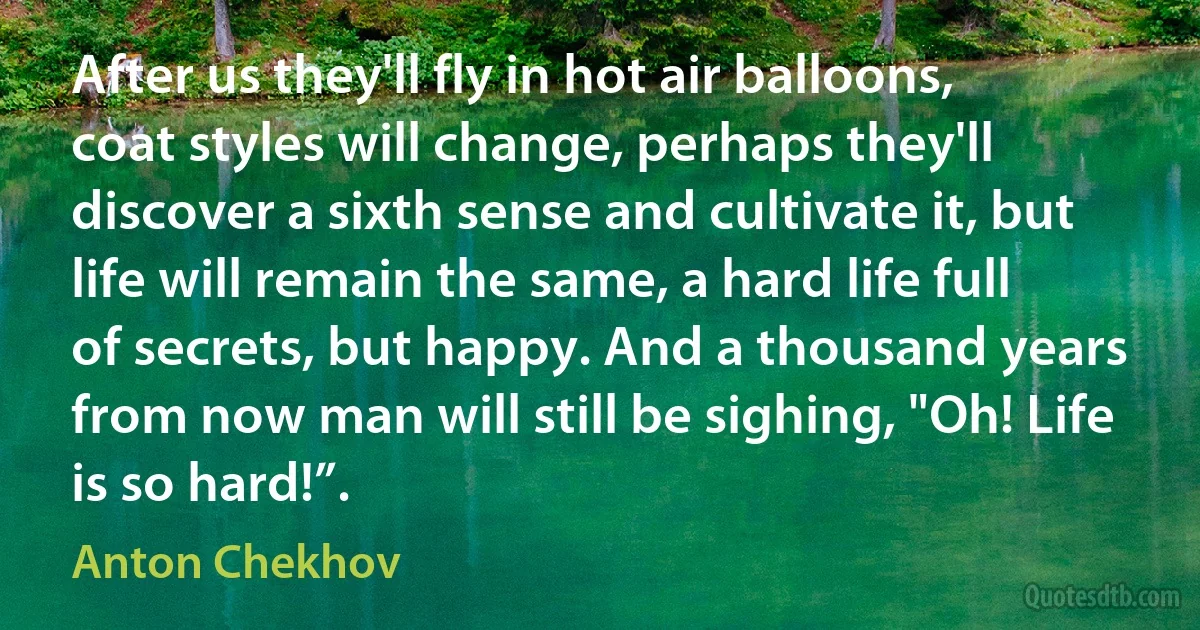 After us they'll fly in hot air balloons, coat styles will change, perhaps they'll discover a sixth sense and cultivate it, but life will remain the same, a hard life full of secrets, but happy. And a thousand years from now man will still be sighing, "Oh! Life is so hard!”. (Anton Chekhov)