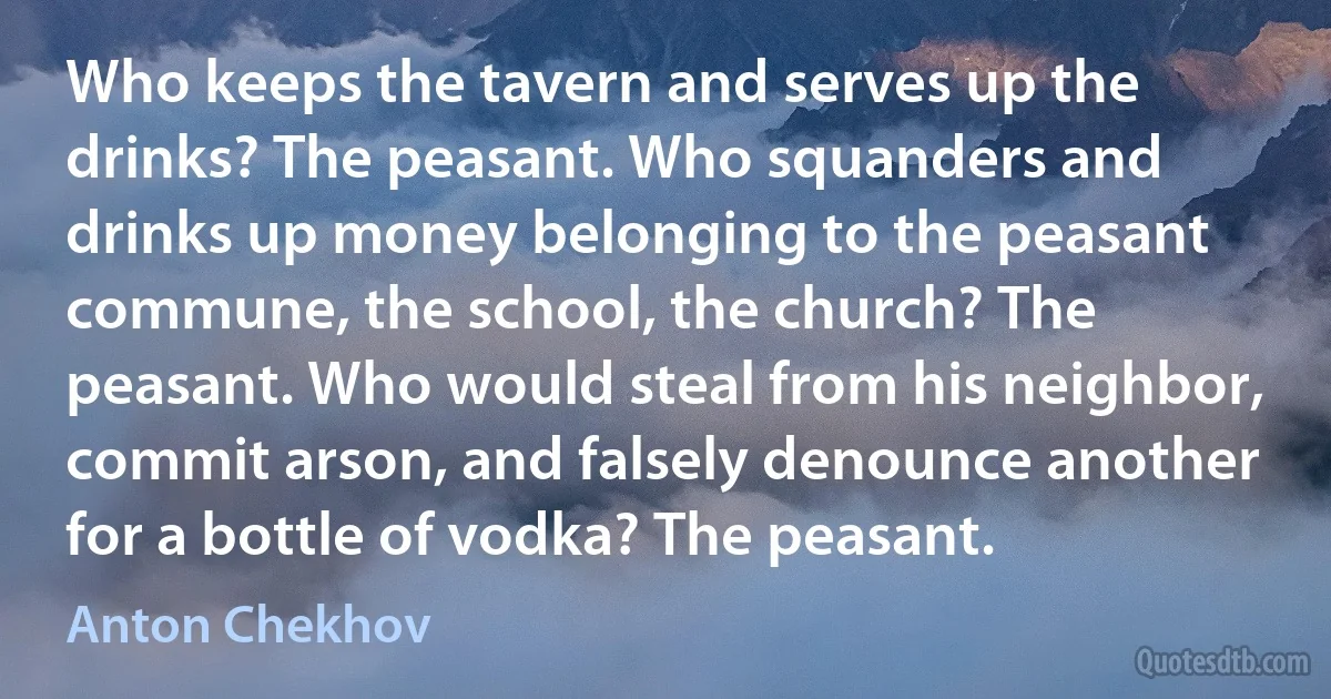 Who keeps the tavern and serves up the drinks? The peasant. Who squanders and drinks up money belonging to the peasant commune, the school, the church? The peasant. Who would steal from his neighbor, commit arson, and falsely denounce another for a bottle of vodka? The peasant. (Anton Chekhov)