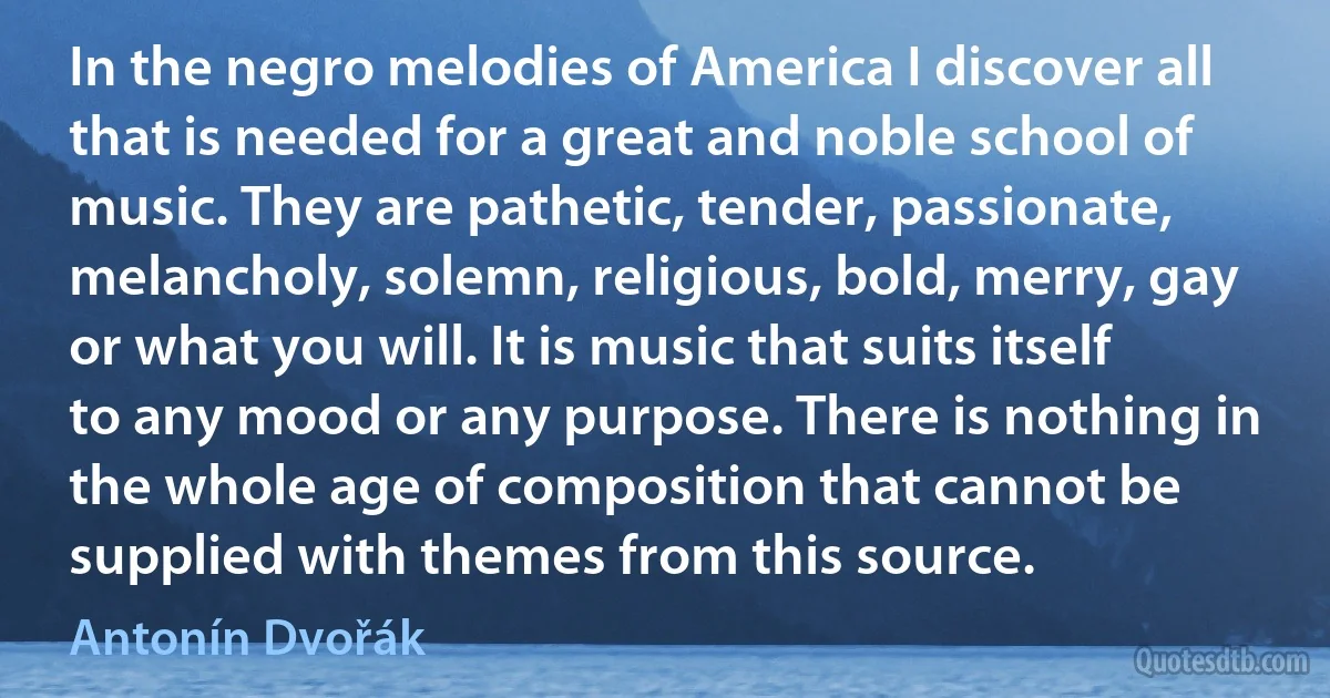 In the negro melodies of America I discover all that is needed for a great and noble school of music. They are pathetic, tender, passionate, melancholy, solemn, religious, bold, merry, gay or what you will. It is music that suits itself to any mood or any purpose. There is nothing in the whole age of composition that cannot be supplied with themes from this source. (Antonín Dvořák)