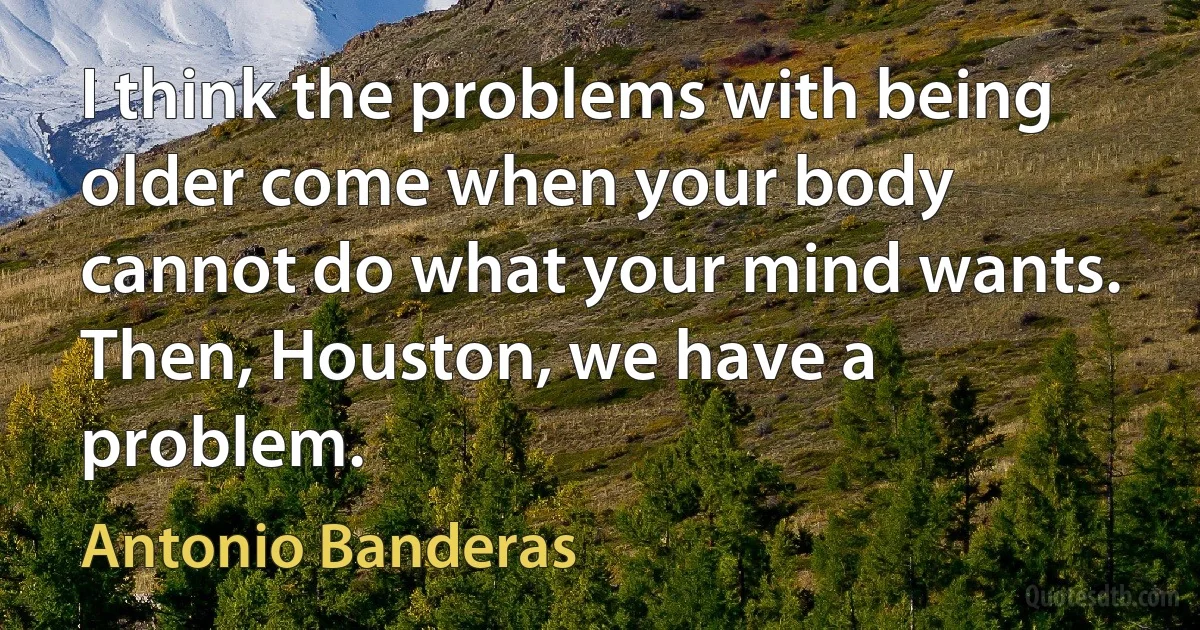 I think the problems with being older come when your body cannot do what your mind wants. Then, Houston, we have a problem. (Antonio Banderas)