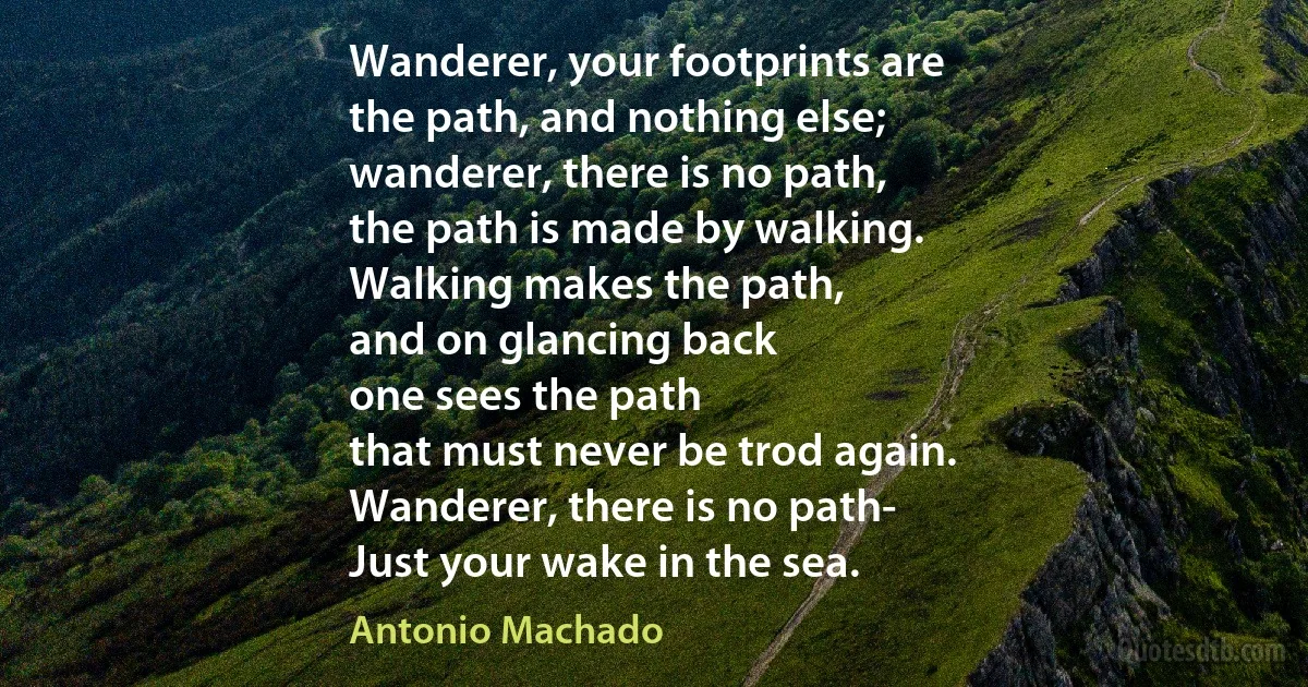 Wanderer, your footprints are
the path, and nothing else;
wanderer, there is no path,
the path is made by walking.
Walking makes the path,
and on glancing back
one sees the path
that must never be trod again.
Wanderer, there is no path-
Just your wake in the sea. (Antonio Machado)