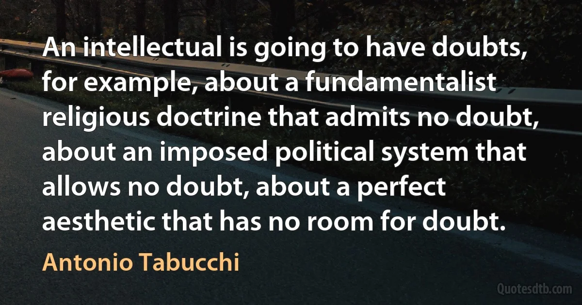 An intellectual is going to have doubts, for example, about a fundamentalist religious doctrine that admits no doubt, about an imposed political system that allows no doubt, about a perfect aesthetic that has no room for doubt. (Antonio Tabucchi)