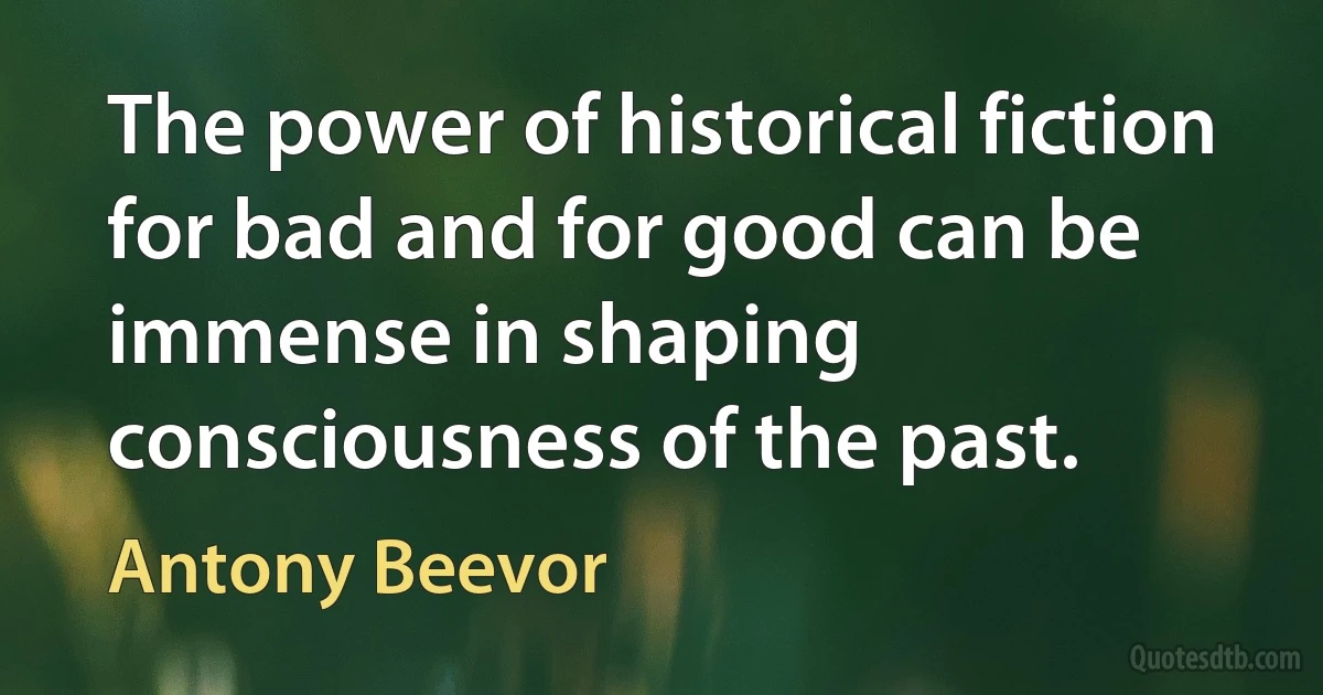 The power of historical fiction for bad and for good can be immense in shaping consciousness of the past. (Antony Beevor)