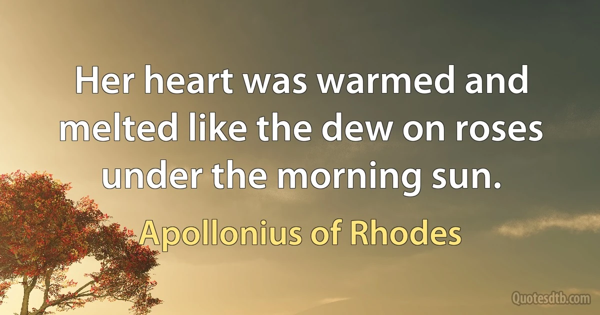 Her heart was warmed and melted like the dew on roses under the morning sun. (Apollonius of Rhodes)