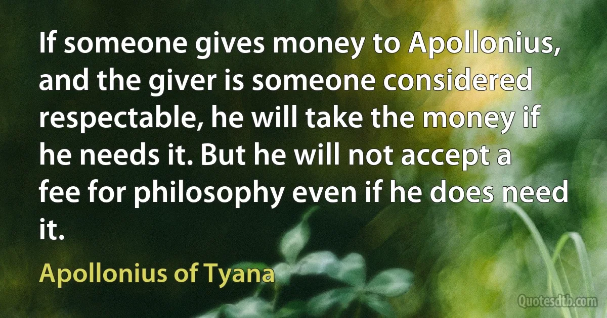 If someone gives money to Apollonius, and the giver is someone considered respectable, he will take the money if he needs it. But he will not accept a fee for philosophy even if he does need it. (Apollonius of Tyana)