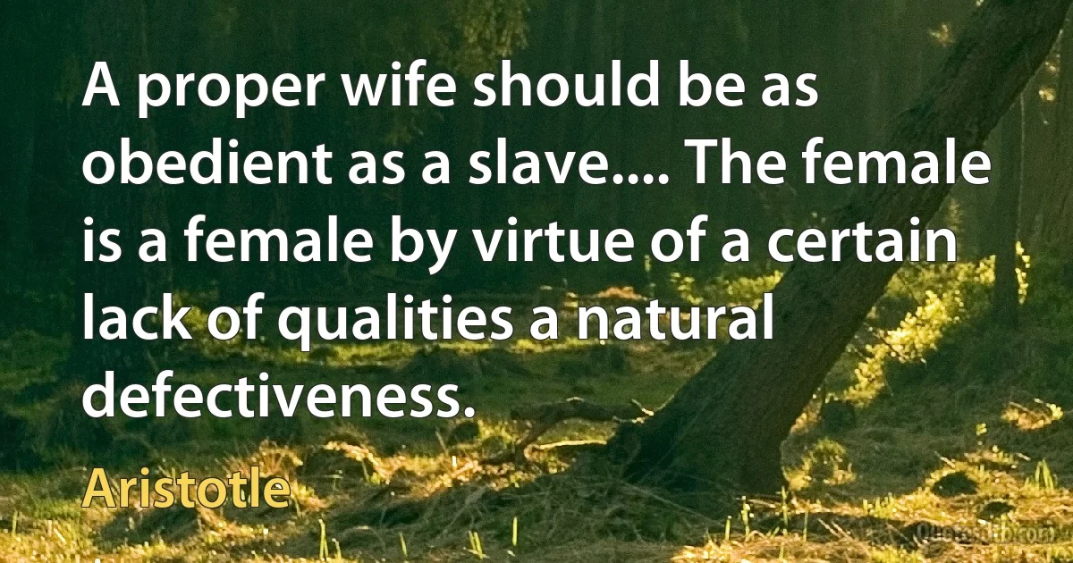 A proper wife should be as obedient as a slave.... The female is a female by virtue of a certain lack of qualities a natural defectiveness. (Aristotle)