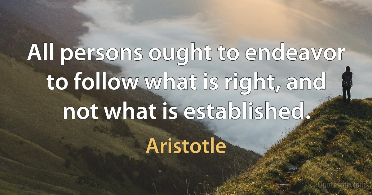 All persons ought to endeavor to follow what is right, and not what is established. (Aristotle)