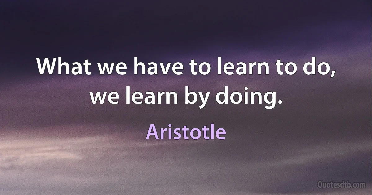 What we have to learn to do, we learn by doing. (Aristotle)