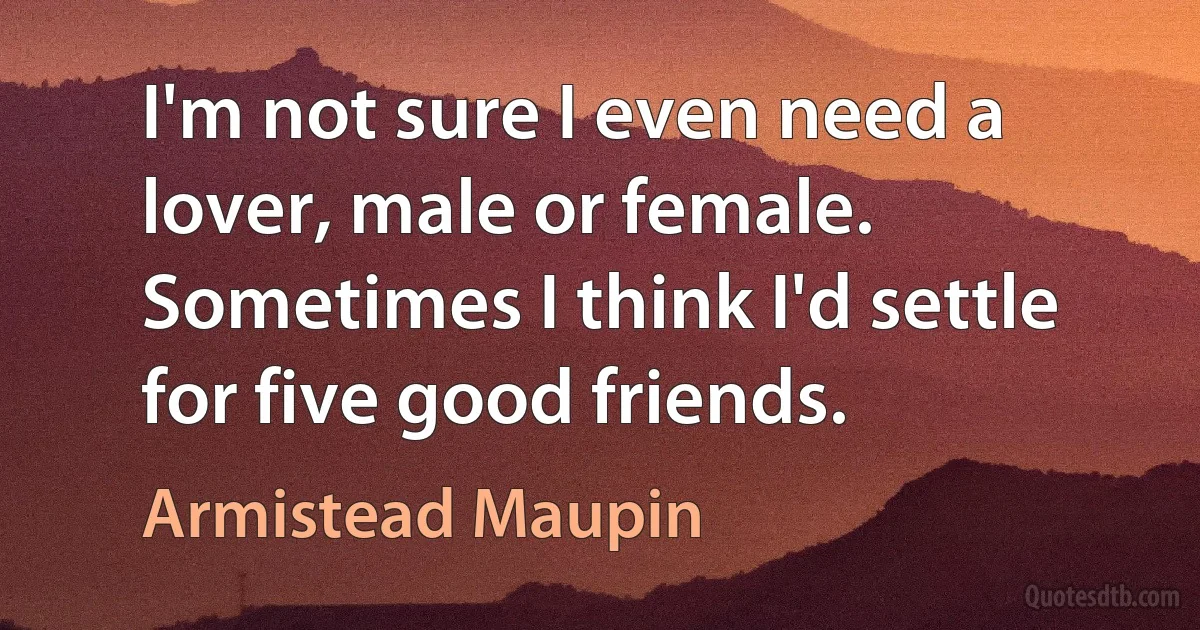 I'm not sure I even need a lover, male or female. Sometimes I think I'd settle for five good friends. (Armistead Maupin)