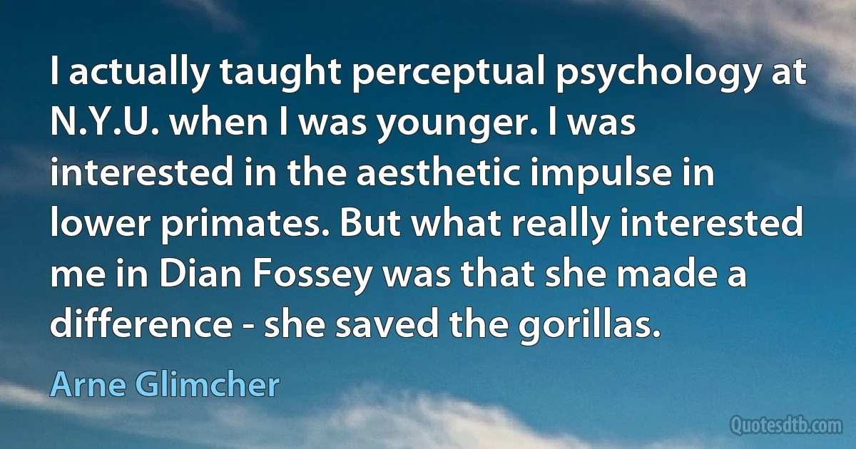 I actually taught perceptual psychology at N.Y.U. when I was younger. I was interested in the aesthetic impulse in lower primates. But what really interested me in Dian Fossey was that she made a difference - she saved the gorillas. (Arne Glimcher)