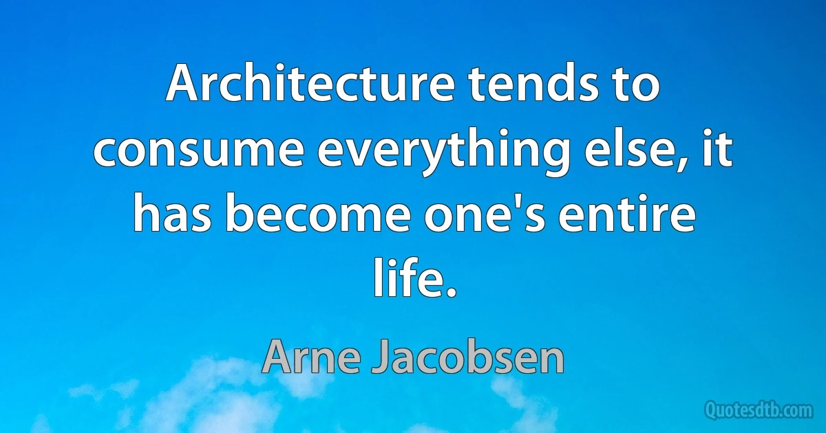 Architecture tends to consume everything else, it has become one's entire life. (Arne Jacobsen)