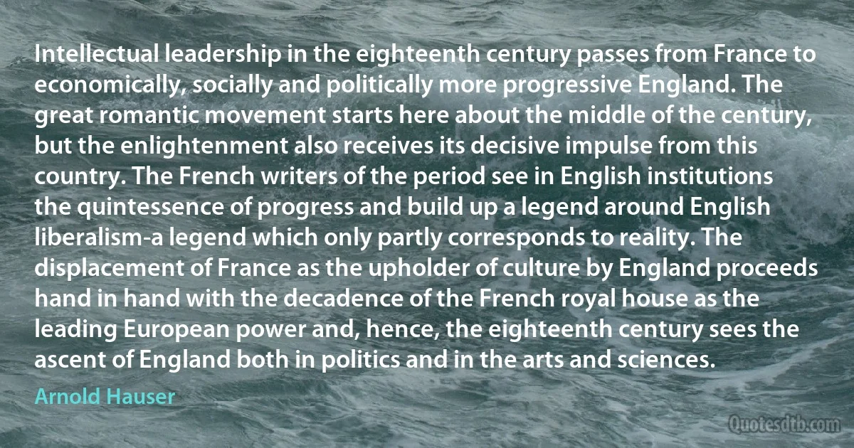 Intellectual leadership in the eighteenth century passes from France to economically, socially and politically more progressive England. The great romantic movement starts here about the middle of the century, but the enlightenment also receives its decisive impulse from this country. The French writers of the period see in English institutions the quintessence of progress and build up a legend around English liberalism-a legend which only partly corresponds to reality. The displacement of France as the upholder of culture by England proceeds hand in hand with the decadence of the French royal house as the leading European power and, hence, the eighteenth century sees the ascent of England both in politics and in the arts and sciences. (Arnold Hauser)