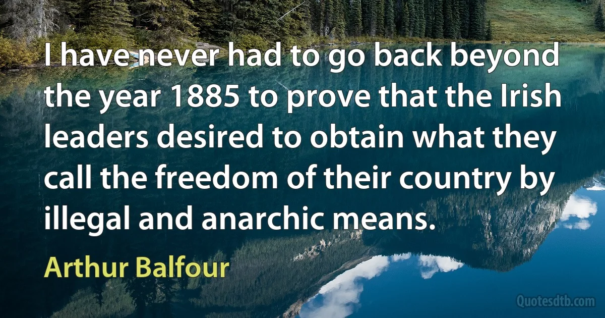 I have never had to go back beyond the year 1885 to prove that the Irish leaders desired to obtain what they call the freedom of their country by illegal and anarchic means. (Arthur Balfour)