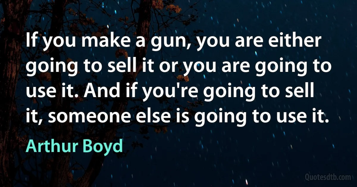 If you make a gun, you are either going to sell it or you are going to use it. And if you're going to sell it, someone else is going to use it. (Arthur Boyd)