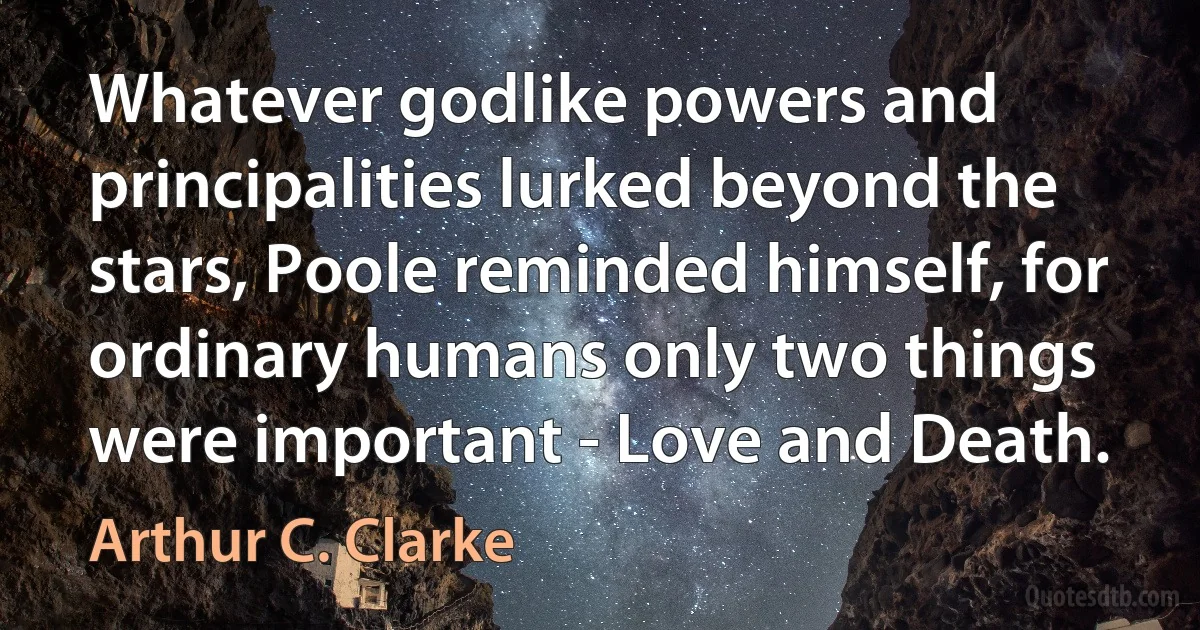 Whatever godlike powers and principalities lurked beyond the stars, Poole reminded himself, for ordinary humans only two things were important - Love and Death. (Arthur C. Clarke)