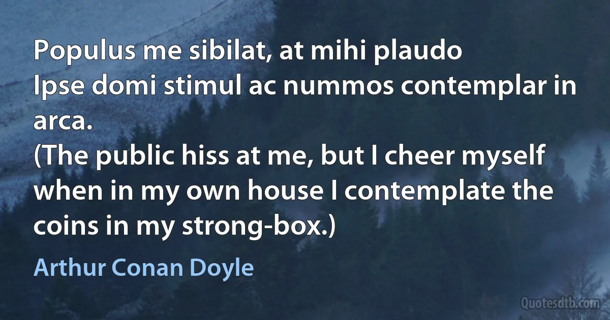 Populus me sibilat, at mihi plaudo
Ipse domi stimul ac nummos contemplar in arca.
(The public hiss at me, but I cheer myself when in my own house I contemplate the coins in my strong-box.) (Arthur Conan Doyle)