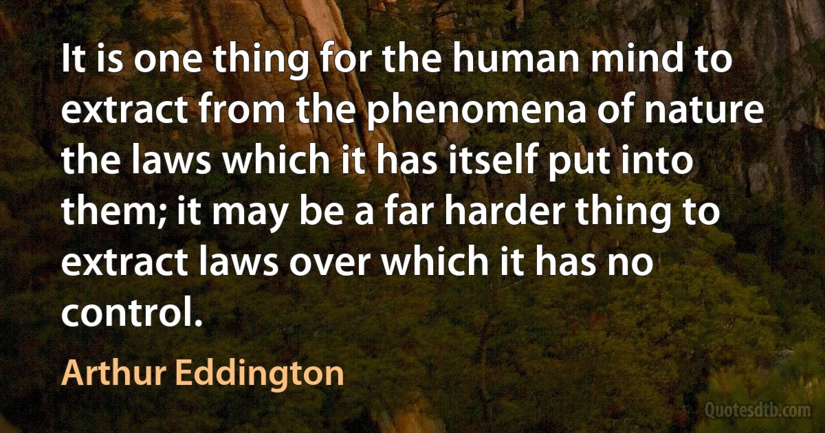 It is one thing for the human mind to extract from the phenomena of nature the laws which it has itself put into them; it may be a far harder thing to extract laws over which it has no control. (Arthur Eddington)