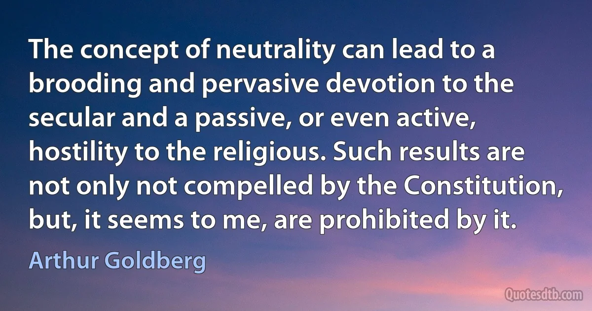 The concept of neutrality can lead to a brooding and pervasive devotion to the secular and a passive, or even active, hostility to the religious. Such results are not only not compelled by the Constitution, but, it seems to me, are prohibited by it. (Arthur Goldberg)