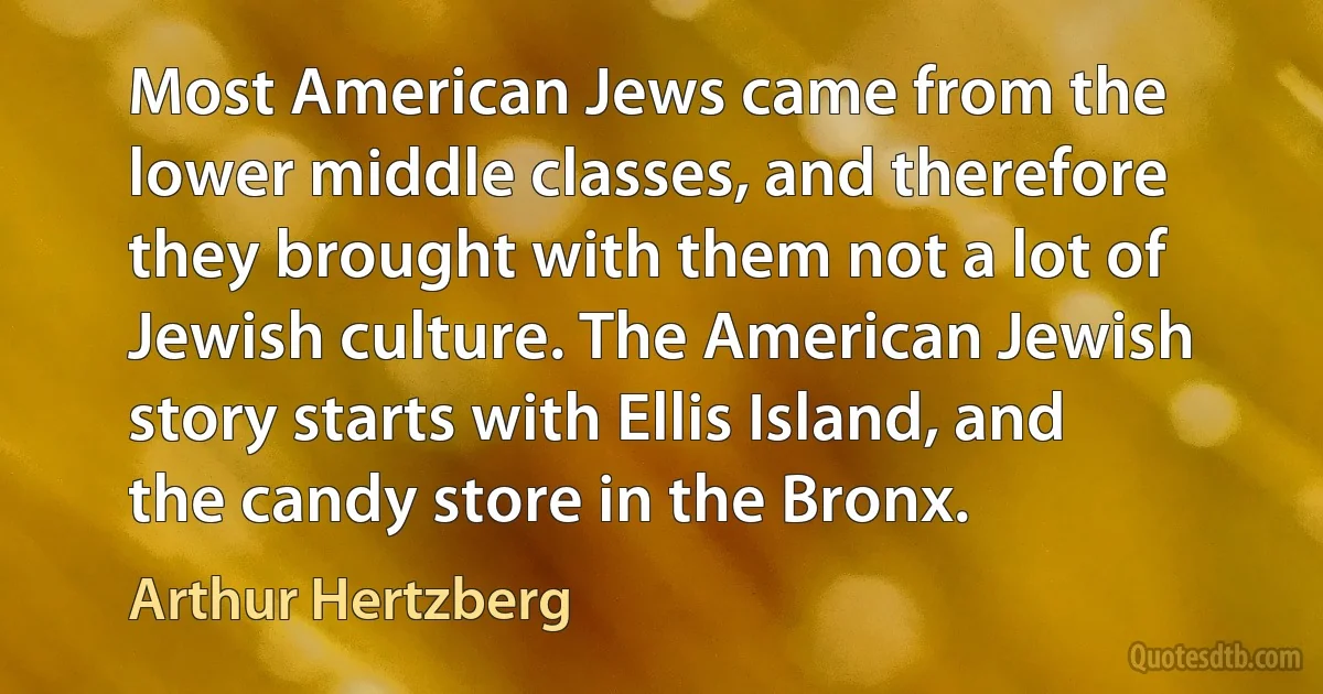 Most American Jews came from the lower middle classes, and therefore they brought with them not a lot of Jewish culture. The American Jewish story starts with Ellis Island, and the candy store in the Bronx. (Arthur Hertzberg)