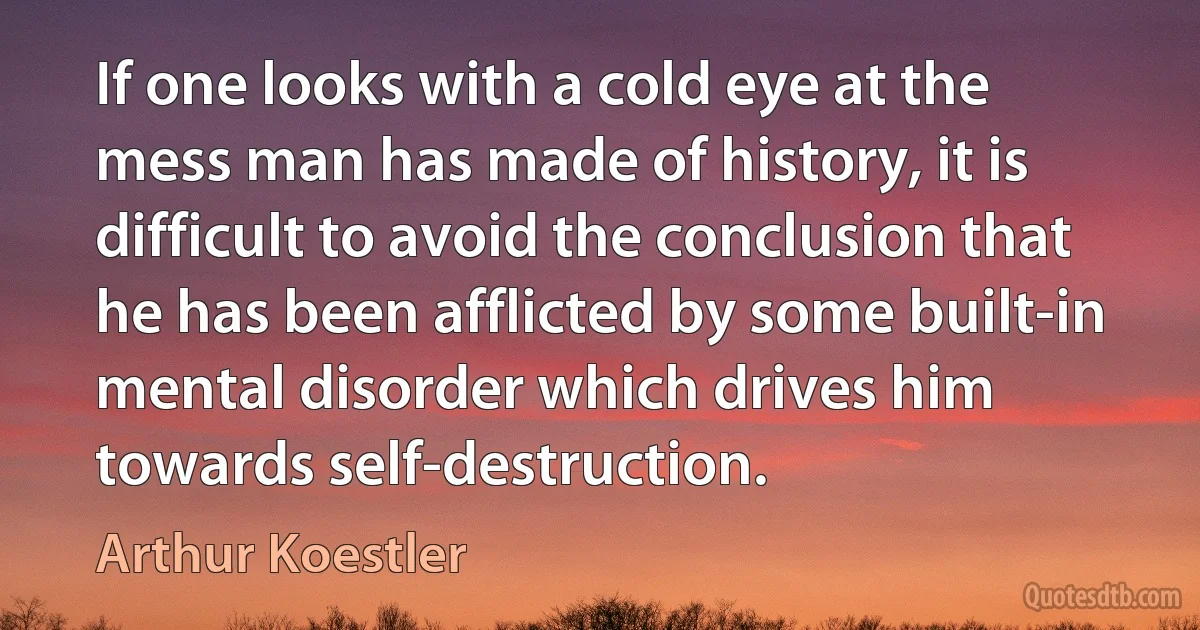 If one looks with a cold eye at the mess man has made of history, it is difficult to avoid the conclusion that he has been afflicted by some built-in mental disorder which drives him towards self-destruction. (Arthur Koestler)