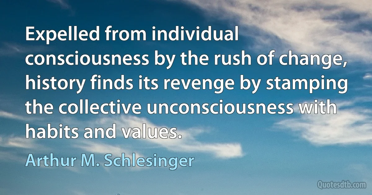 Expelled from individual consciousness by the rush of change, history finds its revenge by stamping the collective unconsciousness with habits and values. (Arthur M. Schlesinger)