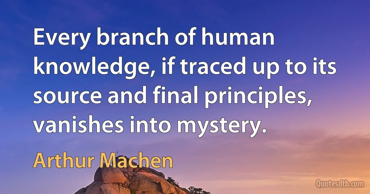 Every branch of human knowledge, if traced up to its source and final principles, vanishes into mystery. (Arthur Machen)