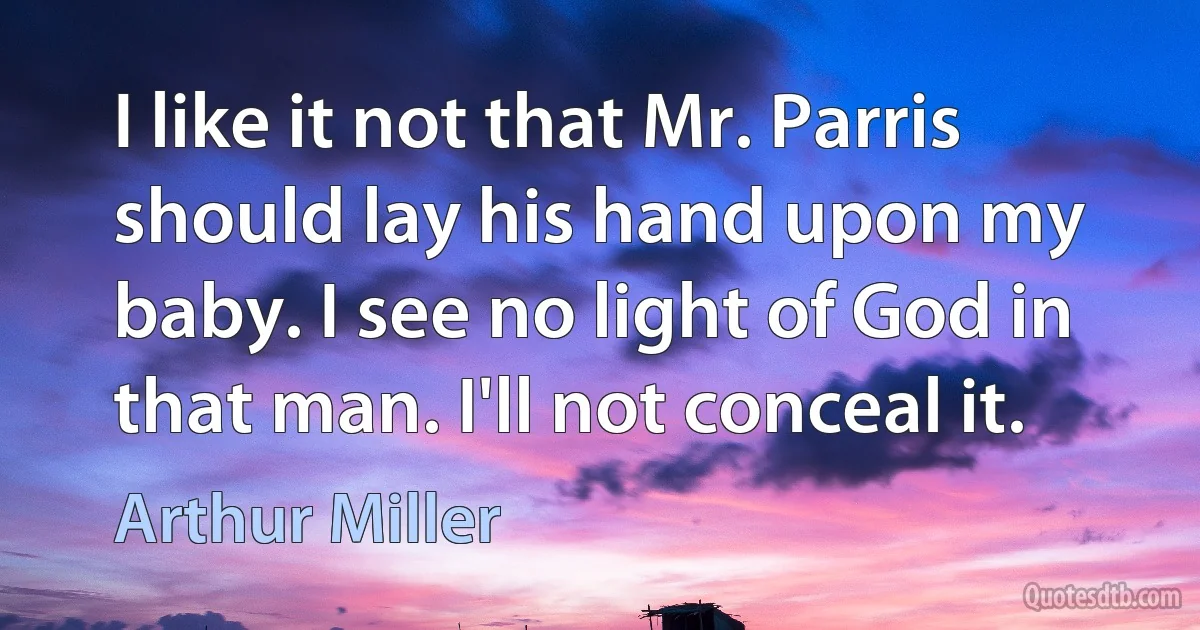 I like it not that Mr. Parris should lay his hand upon my baby. I see no light of God in that man. I'll not conceal it. (Arthur Miller)