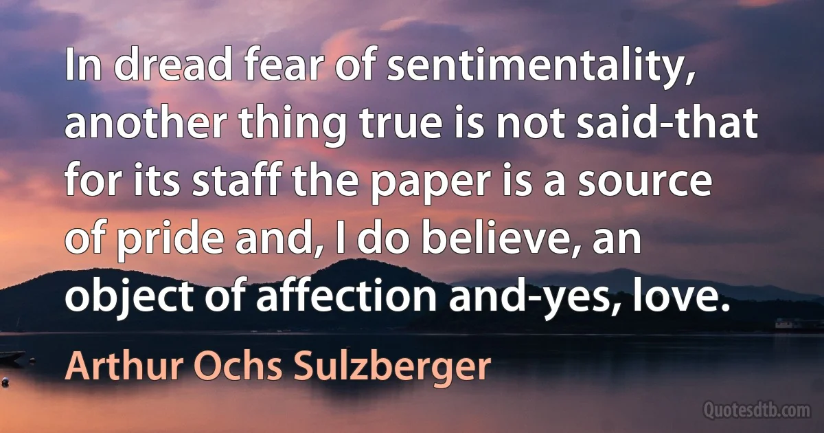 In dread fear of sentimentality, another thing true is not said-that for its staff the paper is a source of pride and, I do believe, an object of affection and-yes, love. (Arthur Ochs Sulzberger)