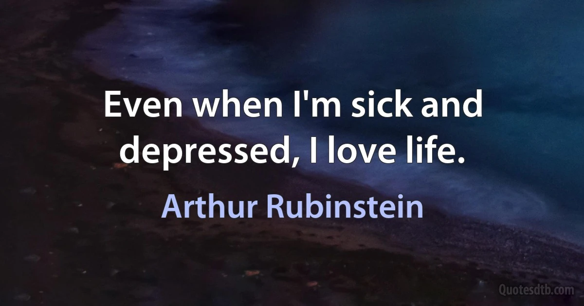 Even when I'm sick and depressed, I love life. (Arthur Rubinstein)