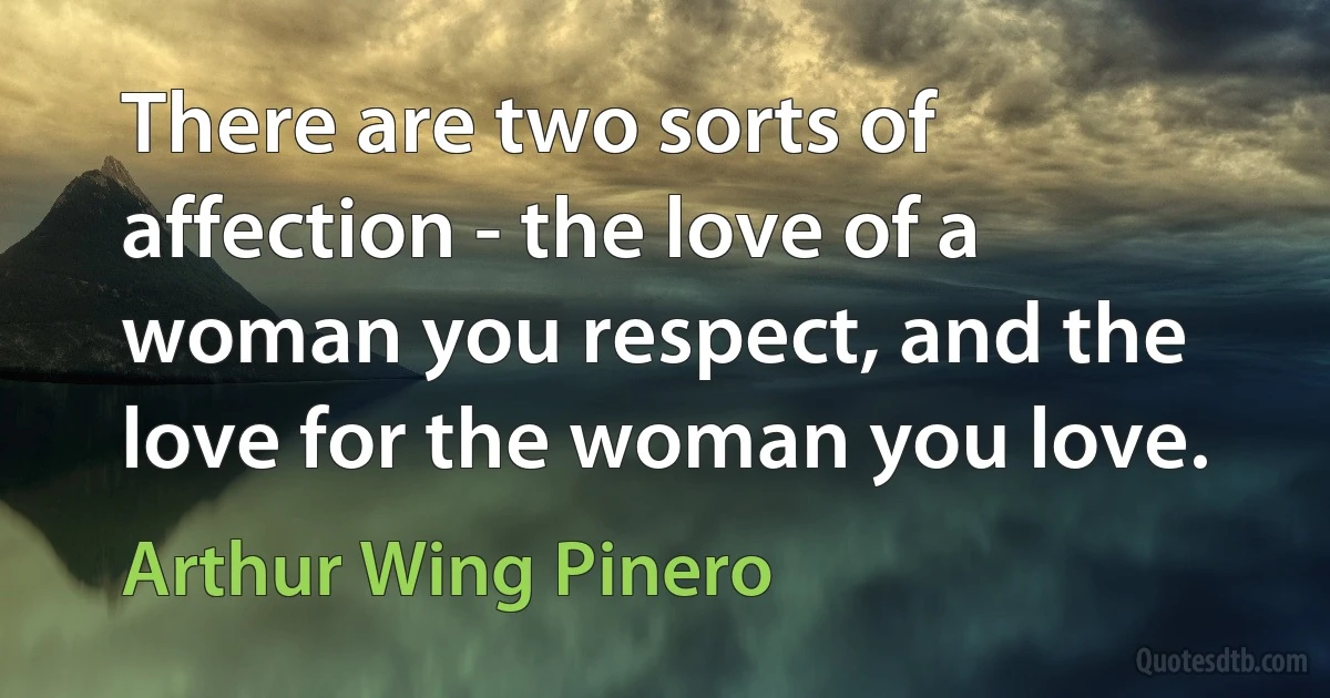 There are two sorts of affection - the love of a woman you respect, and the love for the woman you love. (Arthur Wing Pinero)