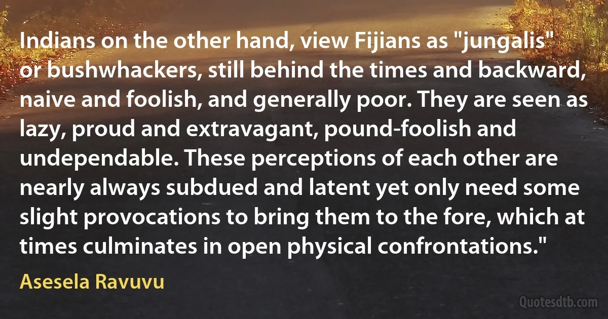 Indians on the other hand, view Fijians as "jungalis" or bushwhackers, still behind the times and backward, naive and foolish, and generally poor. They are seen as lazy, proud and extravagant, pound-foolish and undependable. These perceptions of each other are nearly always subdued and latent yet only need some slight provocations to bring them to the fore, which at times culminates in open physical confrontations." (Asesela Ravuvu)