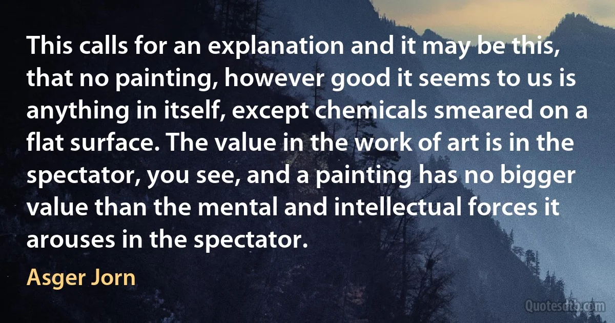 This calls for an explanation and it may be this, that no painting, however good it seems to us is anything in itself, except chemicals smeared on a flat surface. The value in the work of art is in the spectator, you see, and a painting has no bigger value than the mental and intellectual forces it arouses in the spectator. (Asger Jorn)