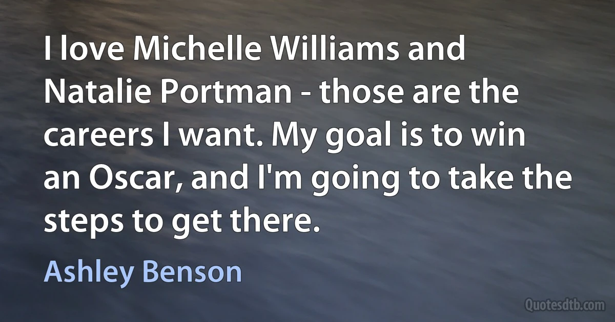 I love Michelle Williams and Natalie Portman - those are the careers I want. My goal is to win an Oscar, and I'm going to take the steps to get there. (Ashley Benson)