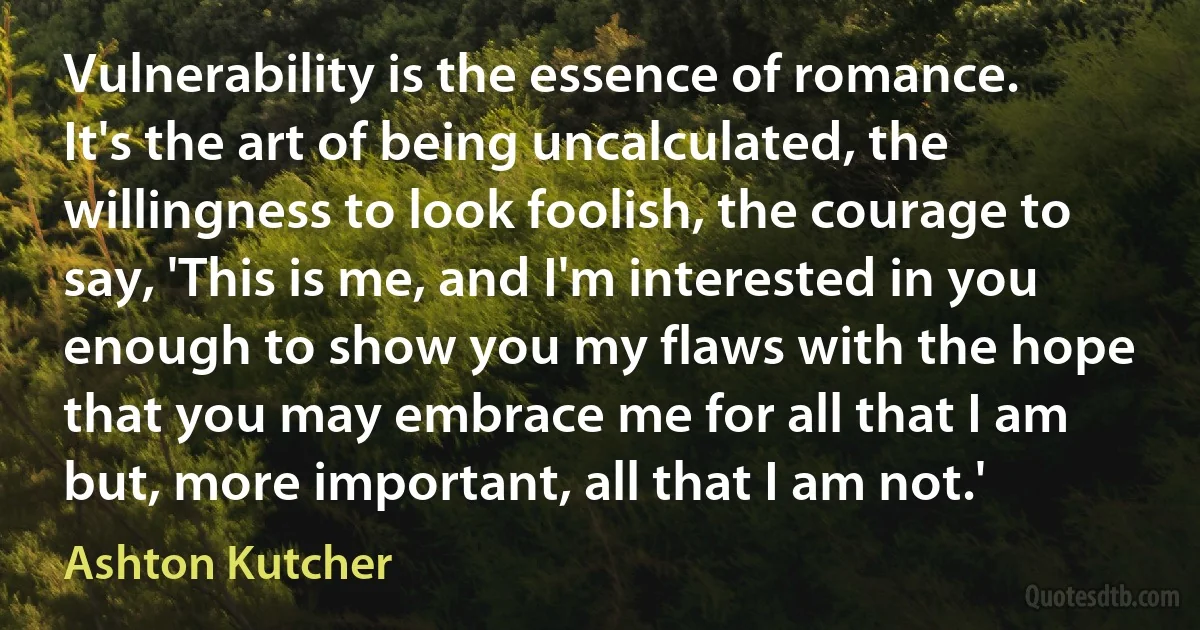 Vulnerability is the essence of romance. It's the art of being uncalculated, the willingness to look foolish, the courage to say, 'This is me, and I'm interested in you enough to show you my flaws with the hope that you may embrace me for all that I am but, more important, all that I am not.' (Ashton Kutcher)