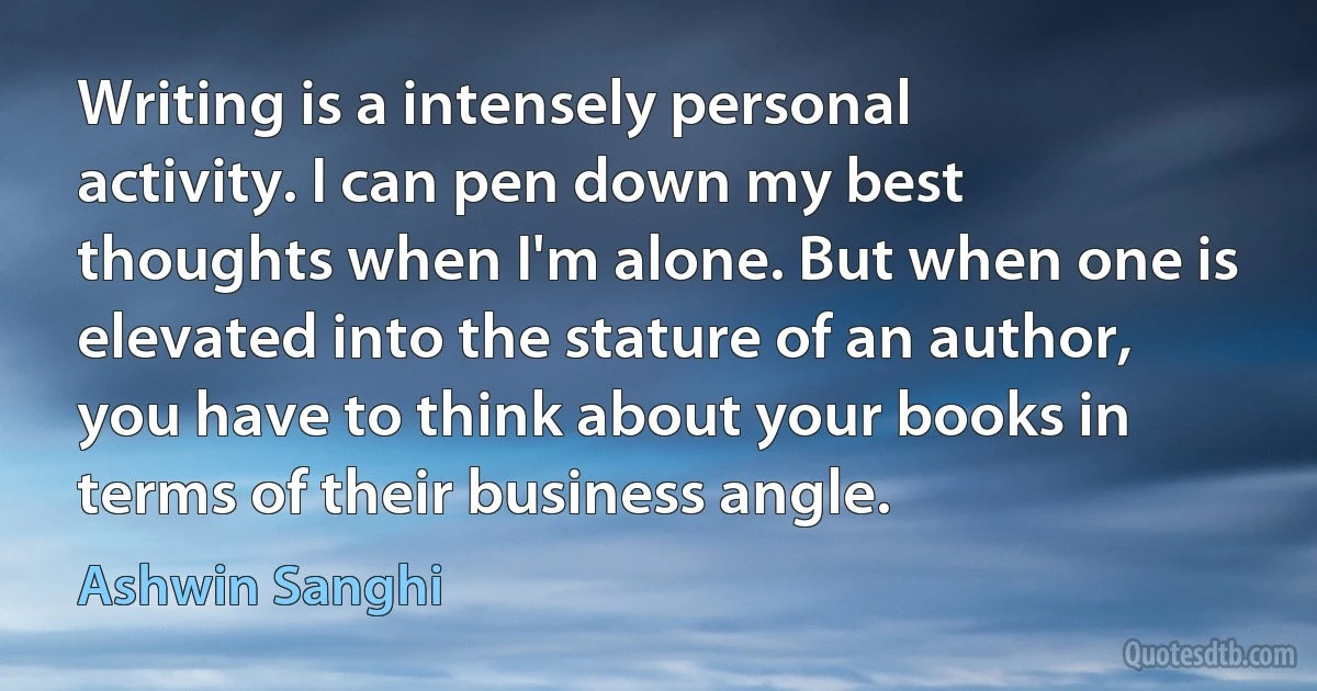 Writing is a intensely personal activity. I can pen down my best thoughts when I'm alone. But when one is elevated into the stature of an author, you have to think about your books in terms of their business angle. (Ashwin Sanghi)