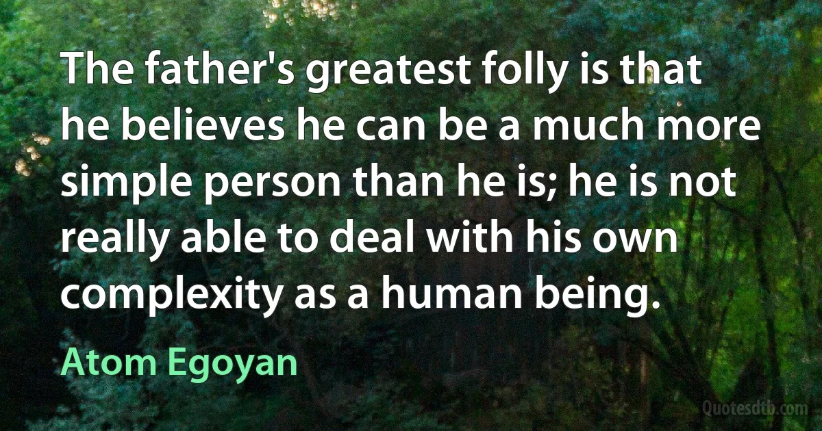 The father's greatest folly is that he believes he can be a much more simple person than he is; he is not really able to deal with his own complexity as a human being. (Atom Egoyan)