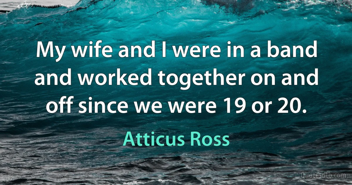 My wife and I were in a band and worked together on and off since we were 19 or 20. (Atticus Ross)