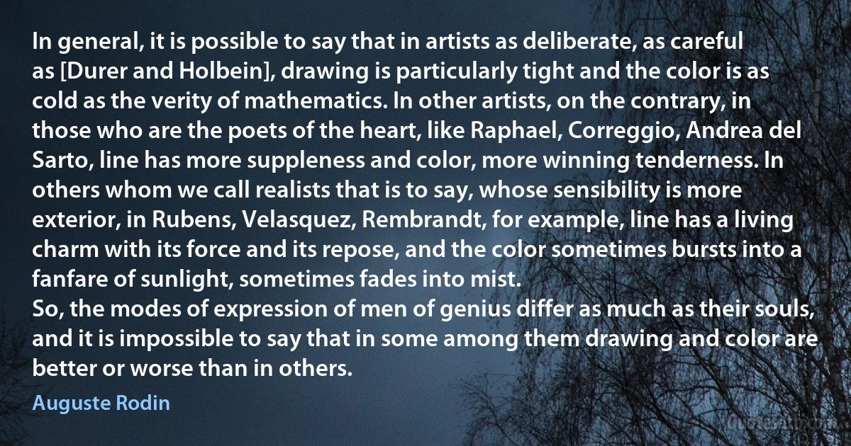 In general, it is possible to say that in artists as deliberate, as careful as [Durer and Holbein], drawing is particularly tight and the color is as cold as the verity of mathematics. In other artists, on the contrary, in those who are the poets of the heart, like Raphael, Correggio, Andrea del Sarto, line has more suppleness and color, more winning tenderness. In others whom we call realists that is to say, whose sensibility is more exterior, in Rubens, Velasquez, Rembrandt, for example, line has a living charm with its force and its repose, and the color sometimes bursts into a fanfare of sunlight, sometimes fades into mist.
So, the modes of expression of men of genius differ as much as their souls, and it is impossible to say that in some among them drawing and color are better or worse than in others. (Auguste Rodin)