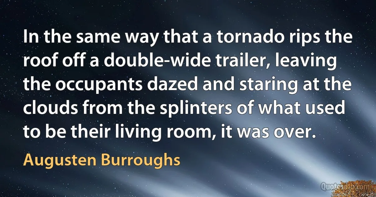 In the same way that a tornado rips the roof off a double-wide trailer, leaving the occupants dazed and staring at the clouds from the splinters of what used to be their living room, it was over. (Augusten Burroughs)