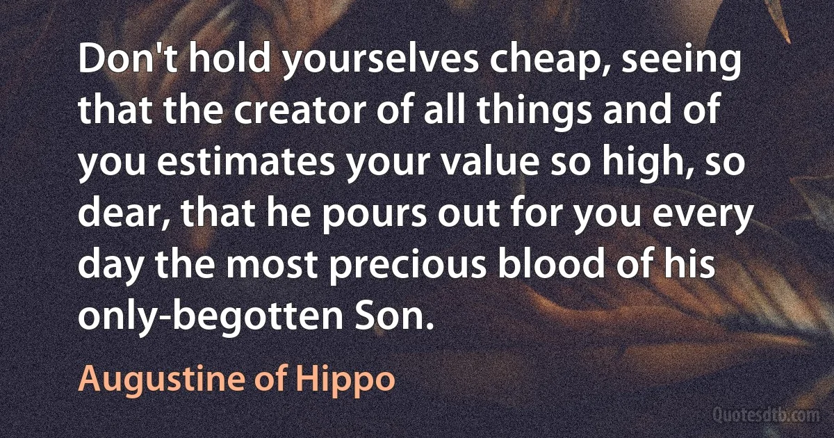 Don't hold yourselves cheap, seeing that the creator of all things and of you estimates your value so high, so dear, that he pours out for you every day the most precious blood of his only-begotten Son. (Augustine of Hippo)