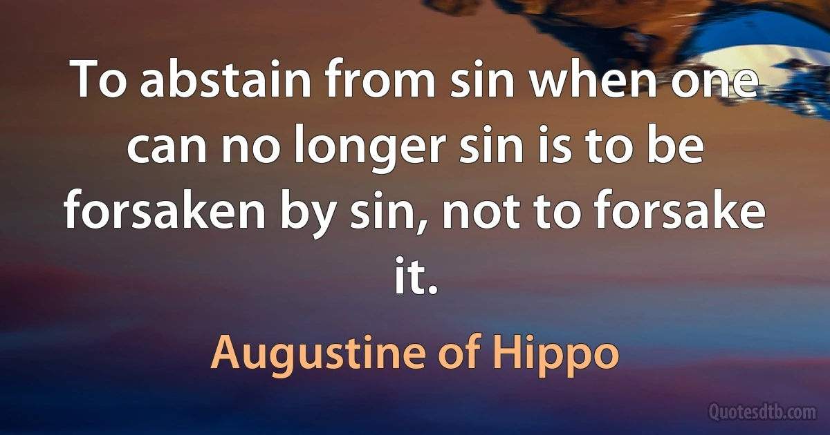 To abstain from sin when one can no longer sin is to be forsaken by sin, not to forsake it. (Augustine of Hippo)